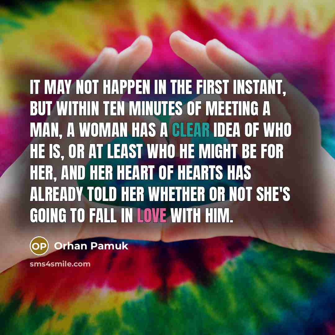 “It may not happen in the first instant, but within ten minutes of meeting a man, a woman has a clear idea of who he is, or at least who he might be for her, and her heart of hearts has already told her whether or not she's going to fall in love with him.” quote by Orhan Pamuk