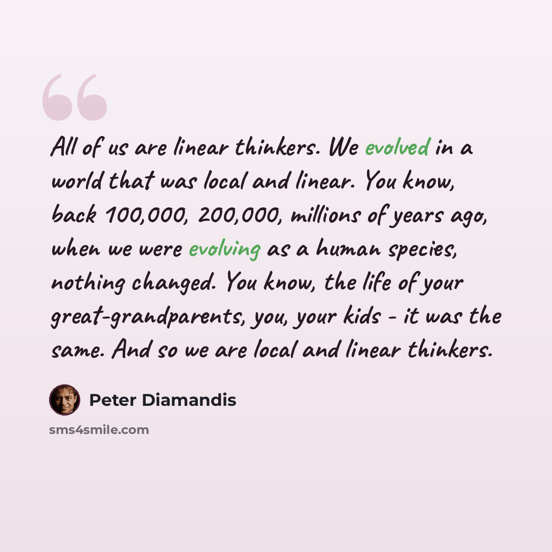 “All of us are linear thinkers. We evolved in a world that was local and linear. You know, back 100,000, 200,000, millions of years ago, when we were evolving as a human species, nothing changed. You know, the life of your great-grandparents, you, your kids - it was the same. And so we are local…” quote by Peter Diamandis