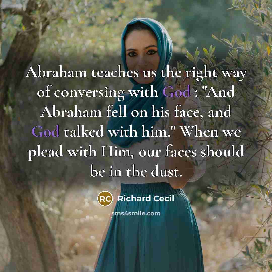 “Abraham teaches us the right way of conversing with God : "And Abraham fell on his face, and God talked with him." When we plead with Him, our faces should be in the dust.” quote by Richard Cecil