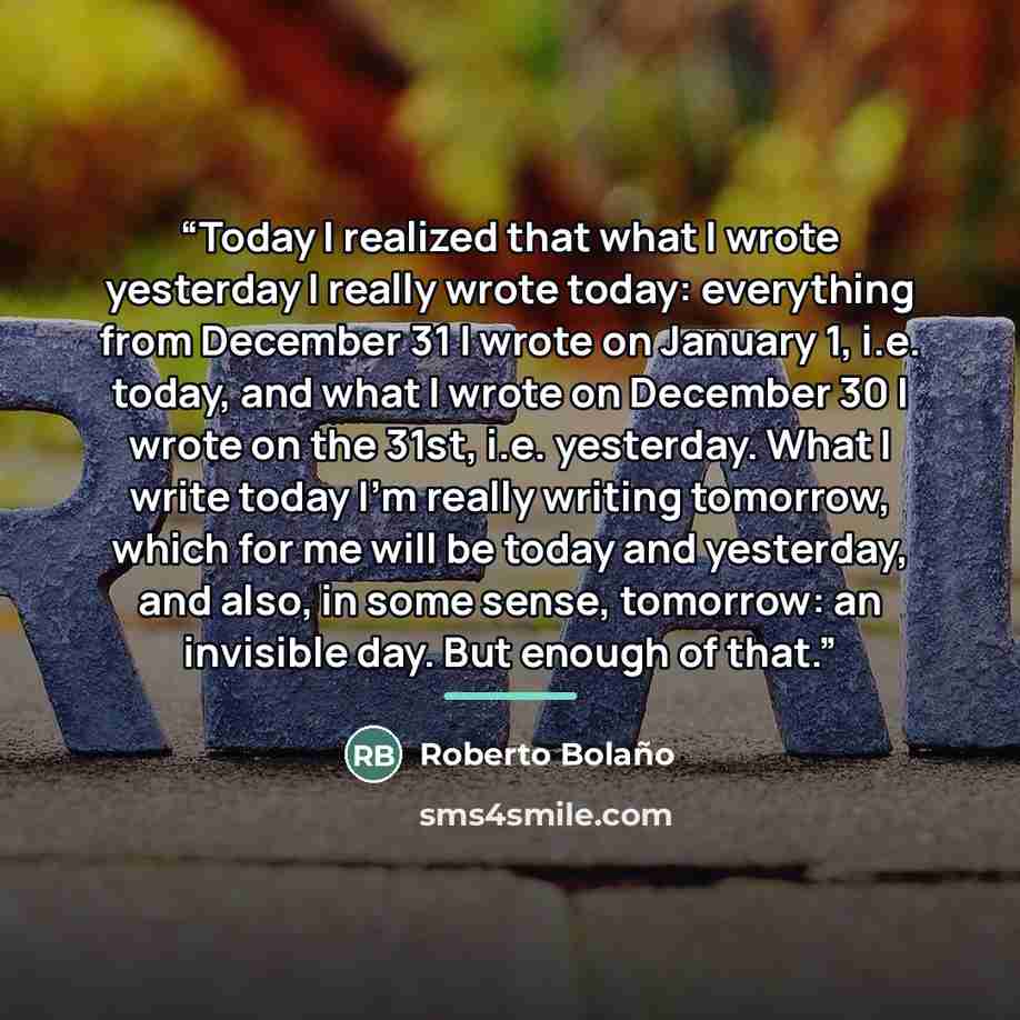 “Today I realized that what I wrote yesterday I really wrote today: everything from December 31 I wrote on January 1, i.e. today, and what I wrote on December 30 I wrote on the 31st, i.e. yesterday. What I write today I'm really writing tomorrow, which for me will be today and yesterday, and also…” quote by Roberto Bolaño