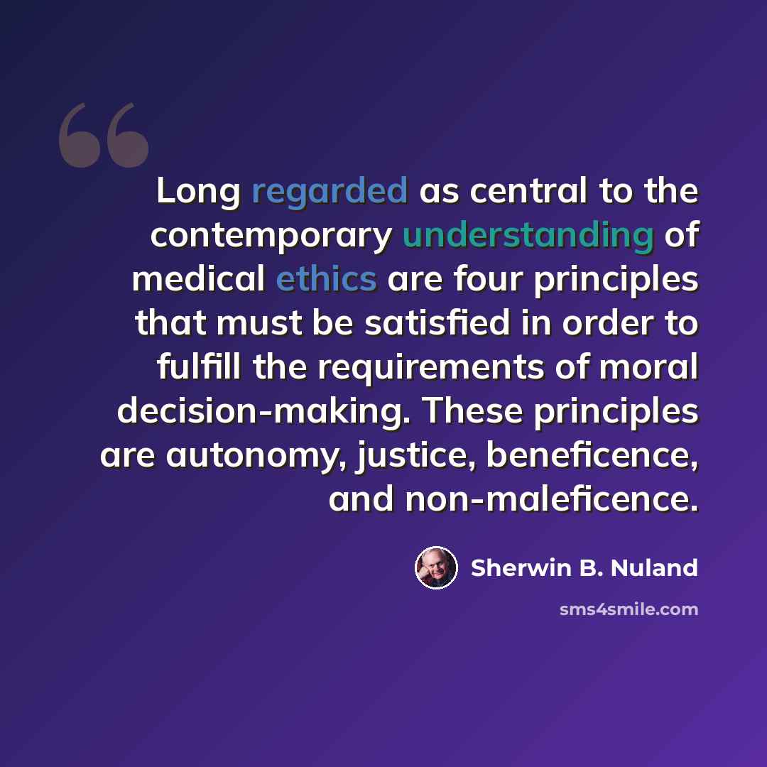 “Long regarded as central to the contemporary understanding of medical ethics are four principles that must be satisfied in order to fulfill the requirements of moral decision-making. These principles are autonomy, justice, beneficence, and non-maleficence.” quote by Sherwin B. Nuland