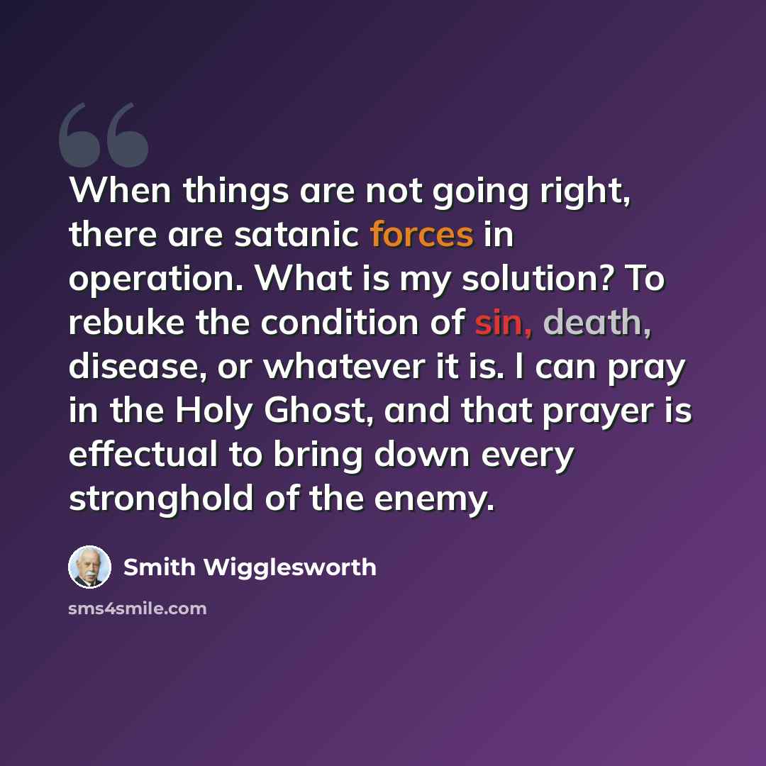 “When things are not going right, there are satanic forces in operation. What is my solution? To rebuke the condition of sin, death, disease, or whatever it is. I can pray in the Holy Ghost, and that prayer is effectual to bring down every stronghold of the enemy.” quote by Smith Wigglesworth