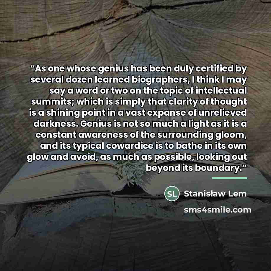 “As one whose genius has been duly certified by several dozen learned biographers, I think I may say a word or two on the topic of intellectual summits; which is simply that clarity of thought is a shining point in a vast expanse of unrelieved darkness. Genius is not so much a light as it is a…” quote by Stanisław Lem