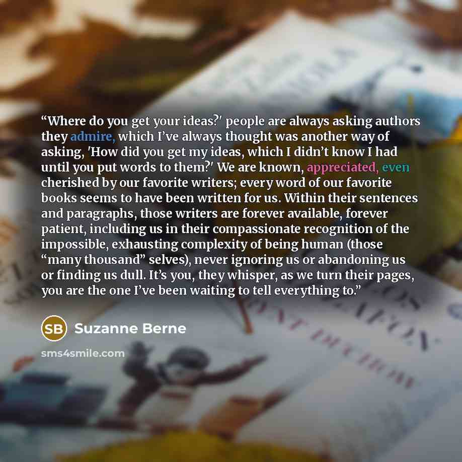 “Where do you get your ideas?' people are always asking authors they admire, which I’ve always thought was another way of asking, 'How did you get my ideas, which I didn’t know I had until you put words to them?' We are known, appreciated, even cherished by our favorite writers; every word of our…” quote by Suzanne Berne