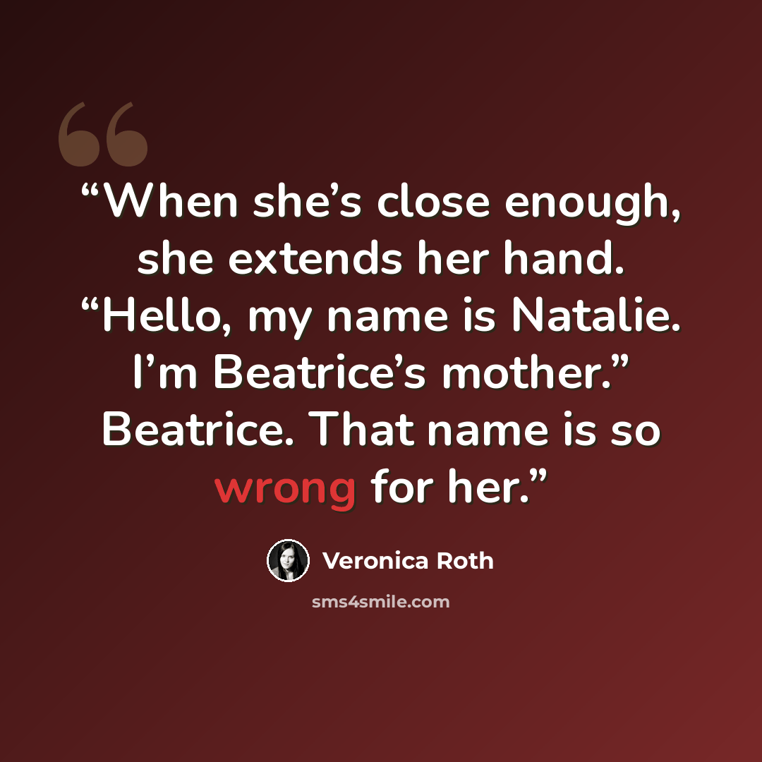 “When she’s close enough, she extends her hand. “Hello, my name is Natalie. I’m Beatrice’s mother.” Beatrice. That name is so wrong for her.” quote by Veronica Roth