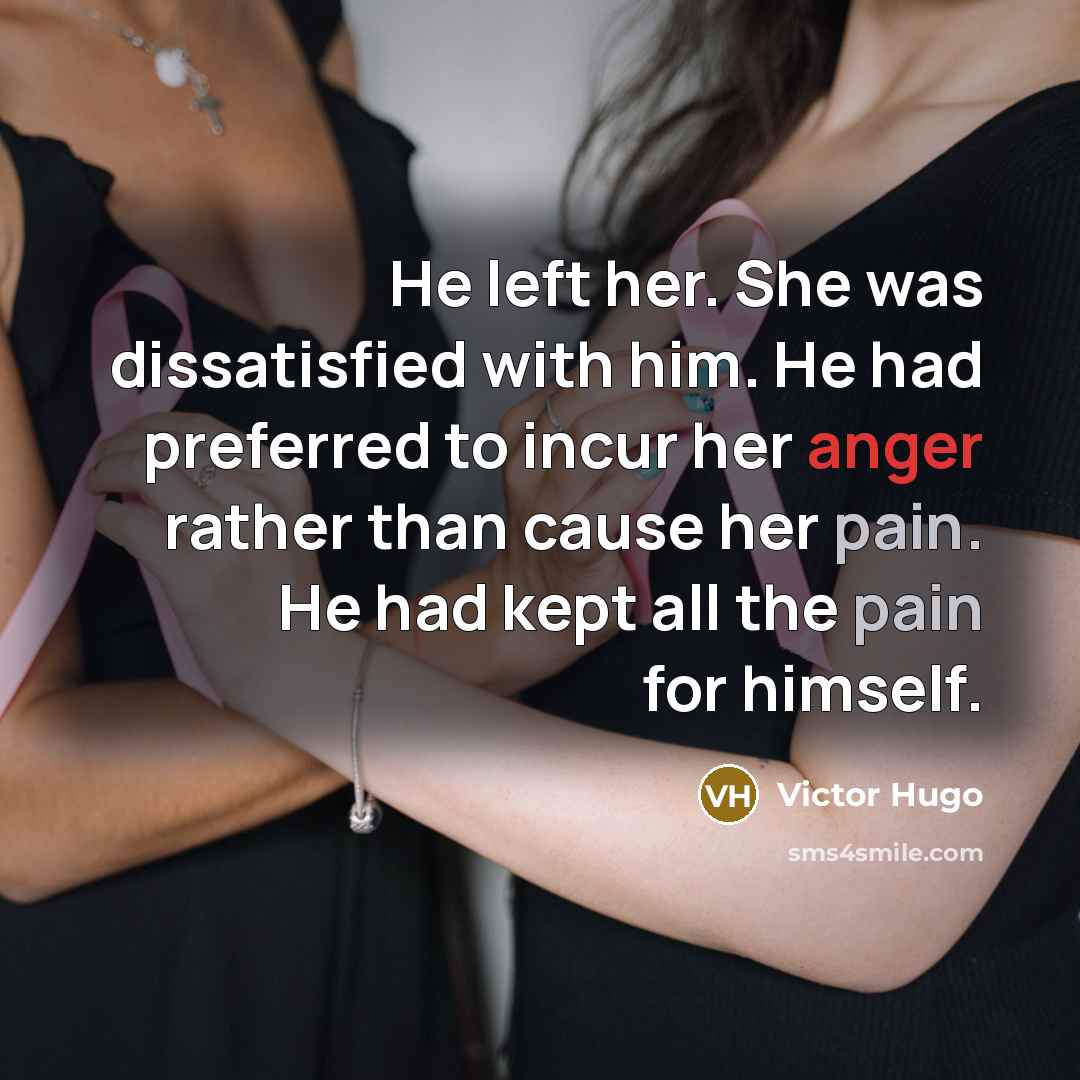 “He left her. She was dissatisfied with him. He had preferred to incur her anger rather than cause her pain. He had kept all the pain for himself.” quote by Victor Hugo