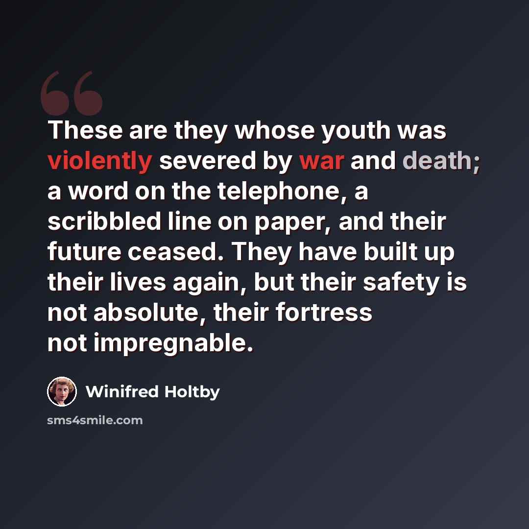 “These are they whose youth was violently severed by war and death; a word on the telephone, a scribbled line on paper, and their future ceased. They have built up their lives again, but their safety is not absolute, their fortress not impregnable.” quote by Winifred Holtby