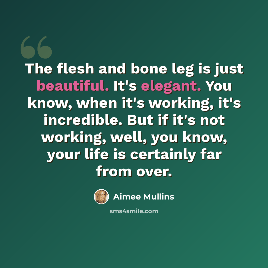 “The flesh and bone leg is just beautiful. It's elegant. You know, when it's working, it's incredible. But if it's not working, well, you know, your life is certainly far from over.” quote by Aimee Mullins