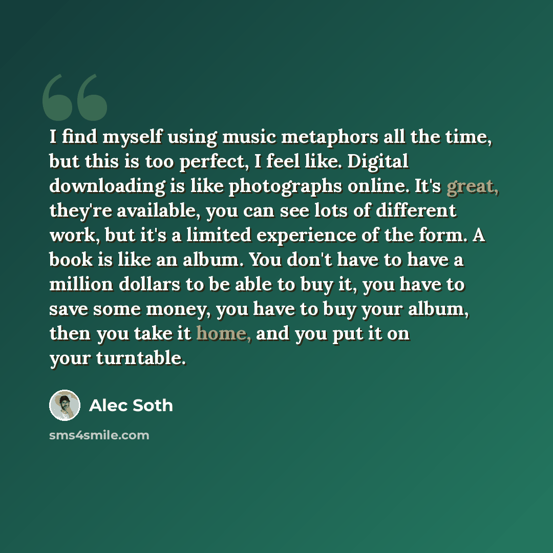 “I find myself using music metaphors all the time, but this is too perfect, I feel like. Digital downloading is like photographs online. It's great, they're available, you can see lots of different work, but it's a limited experience of the form. A book is like an album. You don't have to have a…” quote by Alec Soth