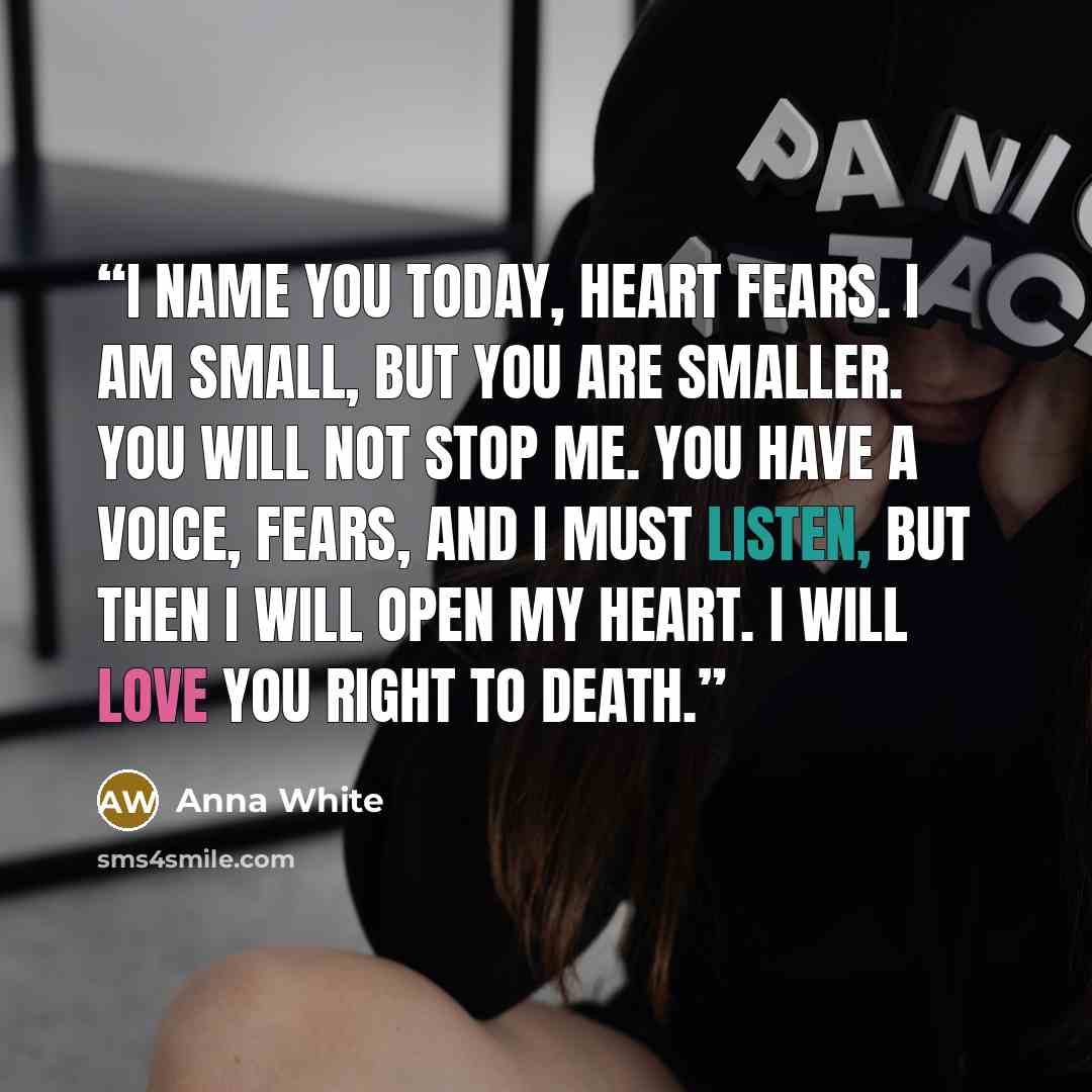 “I name you today, heart fears. I am small, but you are smaller. You will not stop me. You have a voice, fears, and I must listen, but then I will open my heart. I will love you right to death.” quote by Anna White
