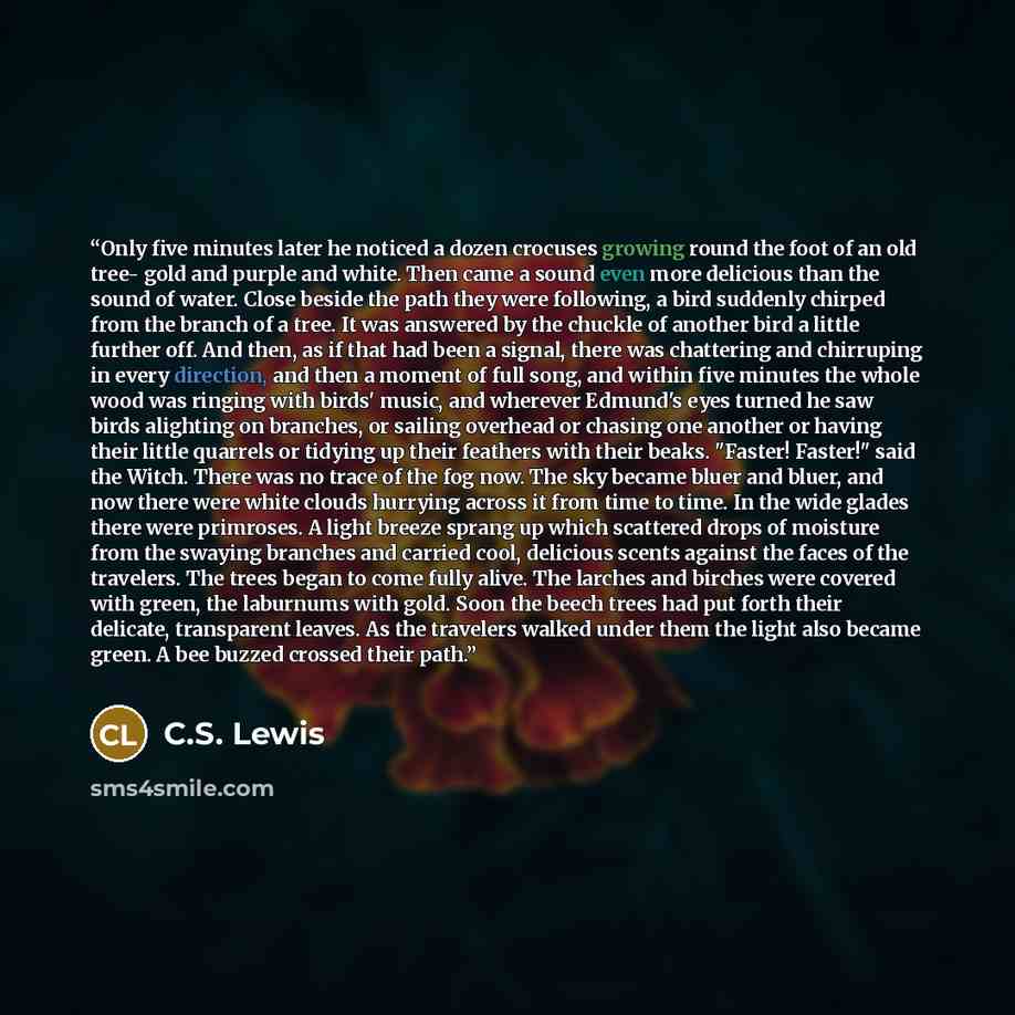 “Only five minutes later he noticed a dozen crocuses growing round the foot of an old tree- gold and purple and white. Then came a sound even more delicious than the sound of water. Close beside the path they were following, a bird suddenly chirped from the branch of a tree. It was answered by the…” quote by C.S. Lewis