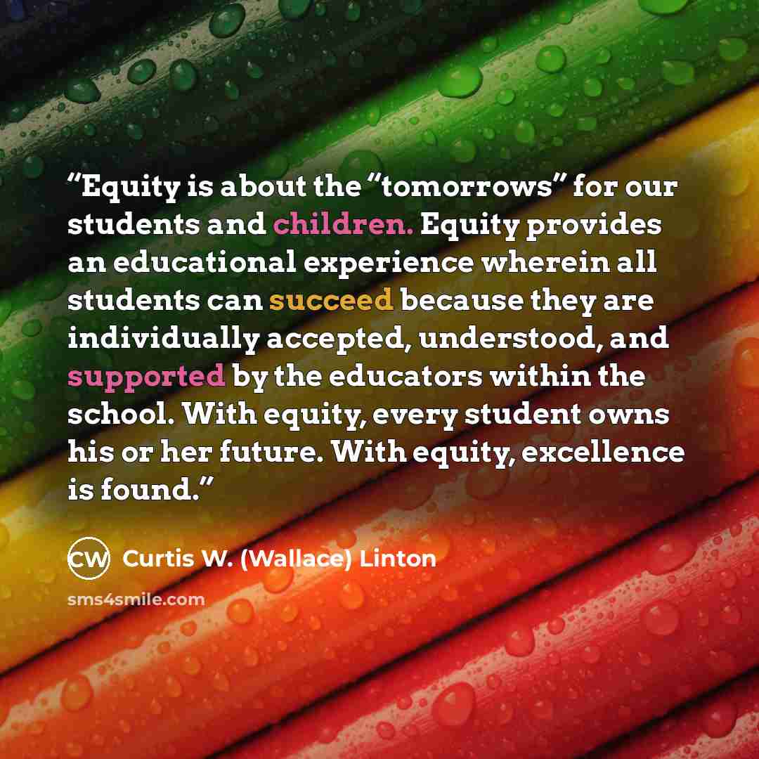 “Equity is about the “tomorrows” for our students and children. Equity provides an educational experience wherein all students can succeed because they are individually accepted, understood, and supported by the educators within the school. With equity, every student owns his or her future. With…” quote by Curtis W. (Wallace) Linton