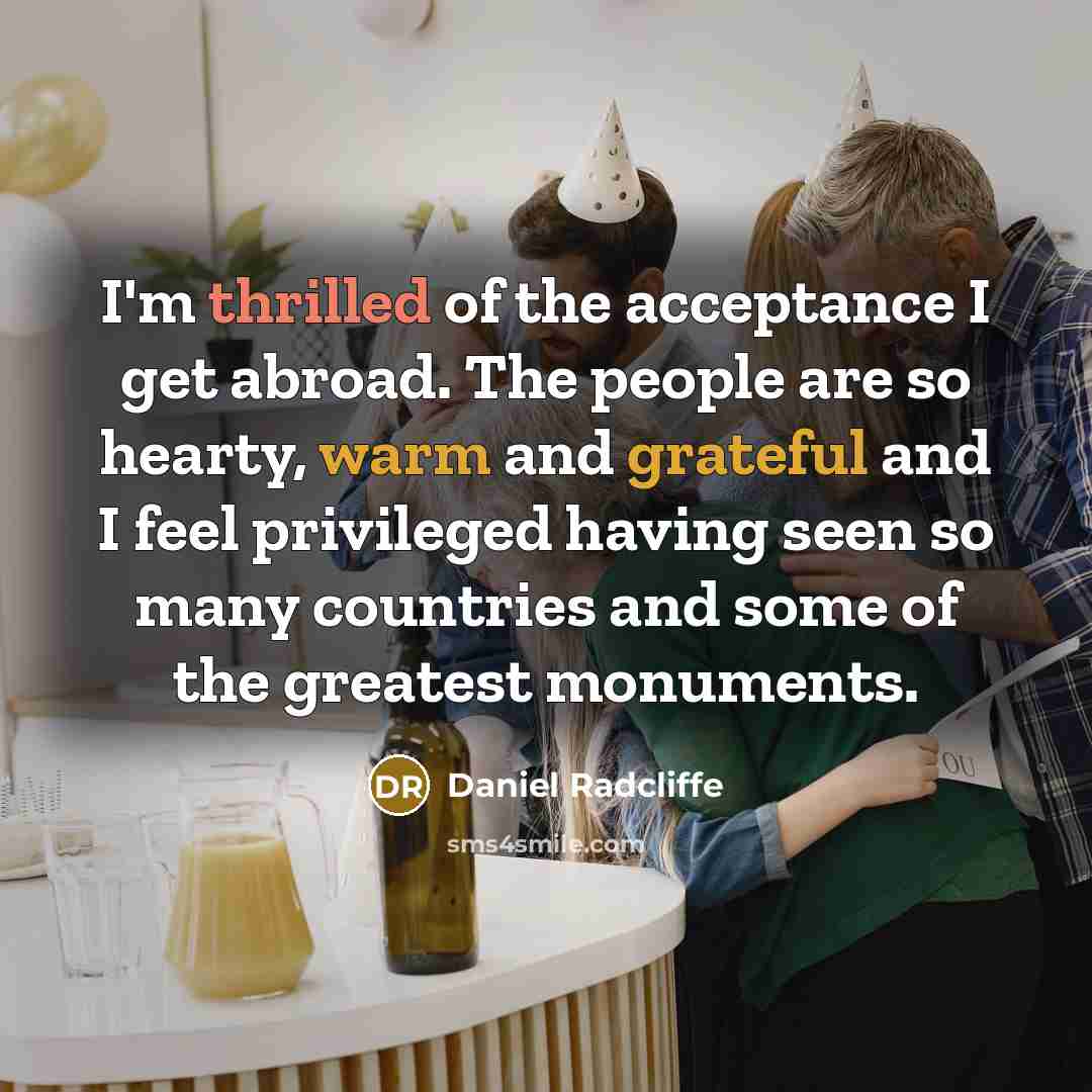 “I'm thrilled of the acceptance I get abroad. The people are so hearty, warm and grateful and I feel privileged having seen so many countries and some of the greatest monuments.” quote by Daniel Radcliffe