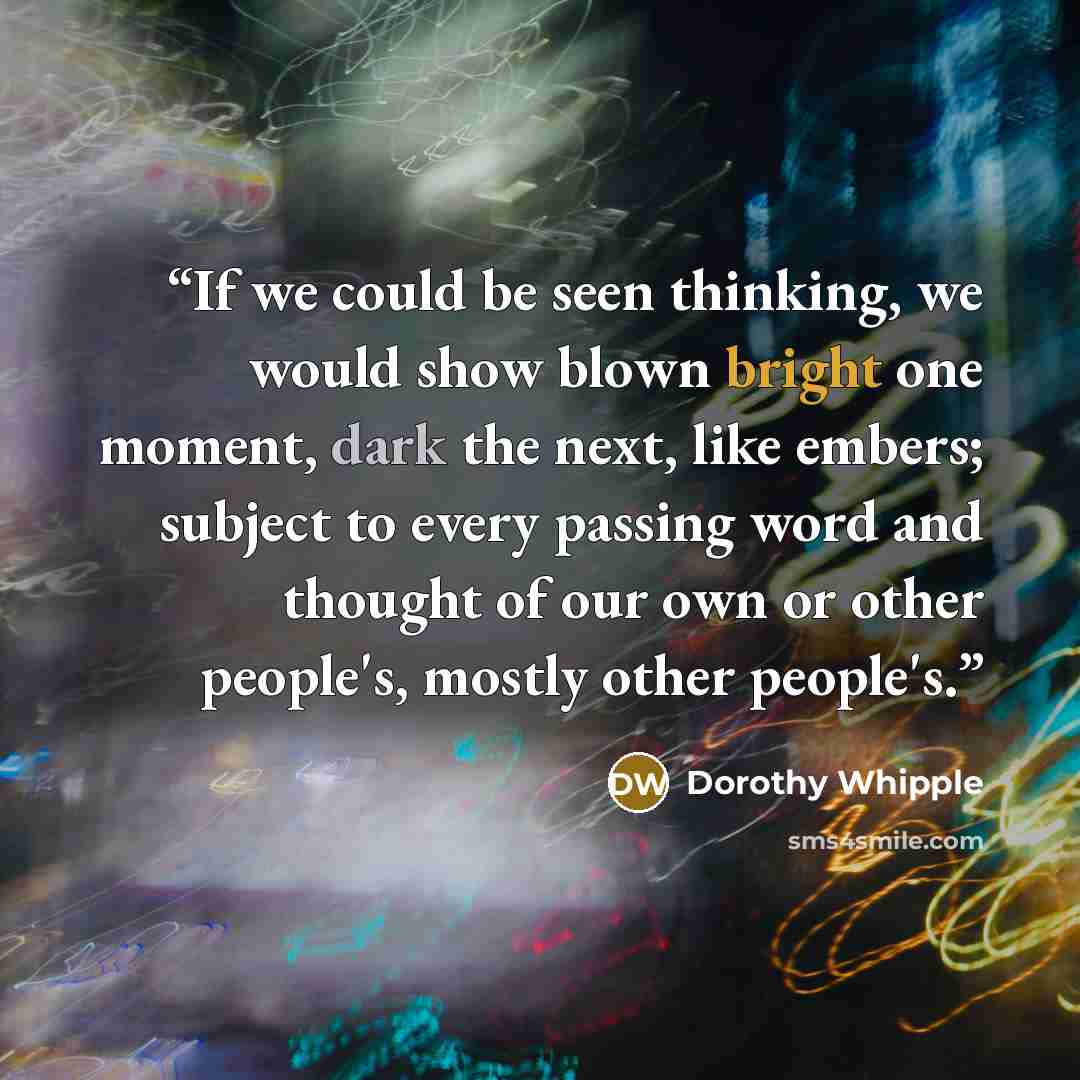 “If we could be seen thinking, we would show blown bright one moment, dark the next, like embers; subject to every passing word and thought of our own or other people's, mostly other people's.” quote by Dorothy Whipple