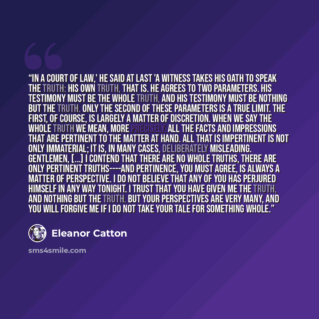 “In a court of law,' he said at last 'a witness takes his oath to speak the truth: his own truth, that is. He agrees to two parameters. His testimony must be the whole truth, and his testimony must be nothing but the truth. Only the second of these parameters is a true limit. The first, of course…” quote by Eleanor Catton