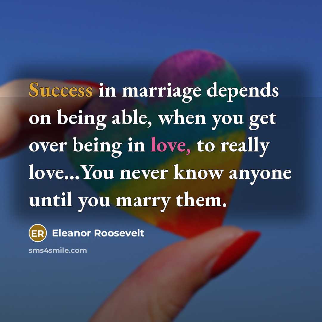 “Success in marriage depends on being able, when you get over being in love, to really love…You never know anyone until you marry them.” quote by Eleanor Roosevelt