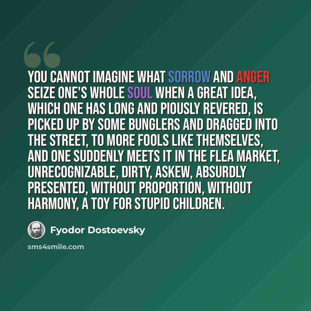 “You cannot imagine what sorrow and anger seize one's whole soul when a great idea, which one has long and piously revered, is picked up by some bunglers and dragged into the street, to more fools like themselves, and one suddenly meets it in the flea market, unrecognizable, dirty, askew, absurdly…” quote by Fyodor Dostoevsky