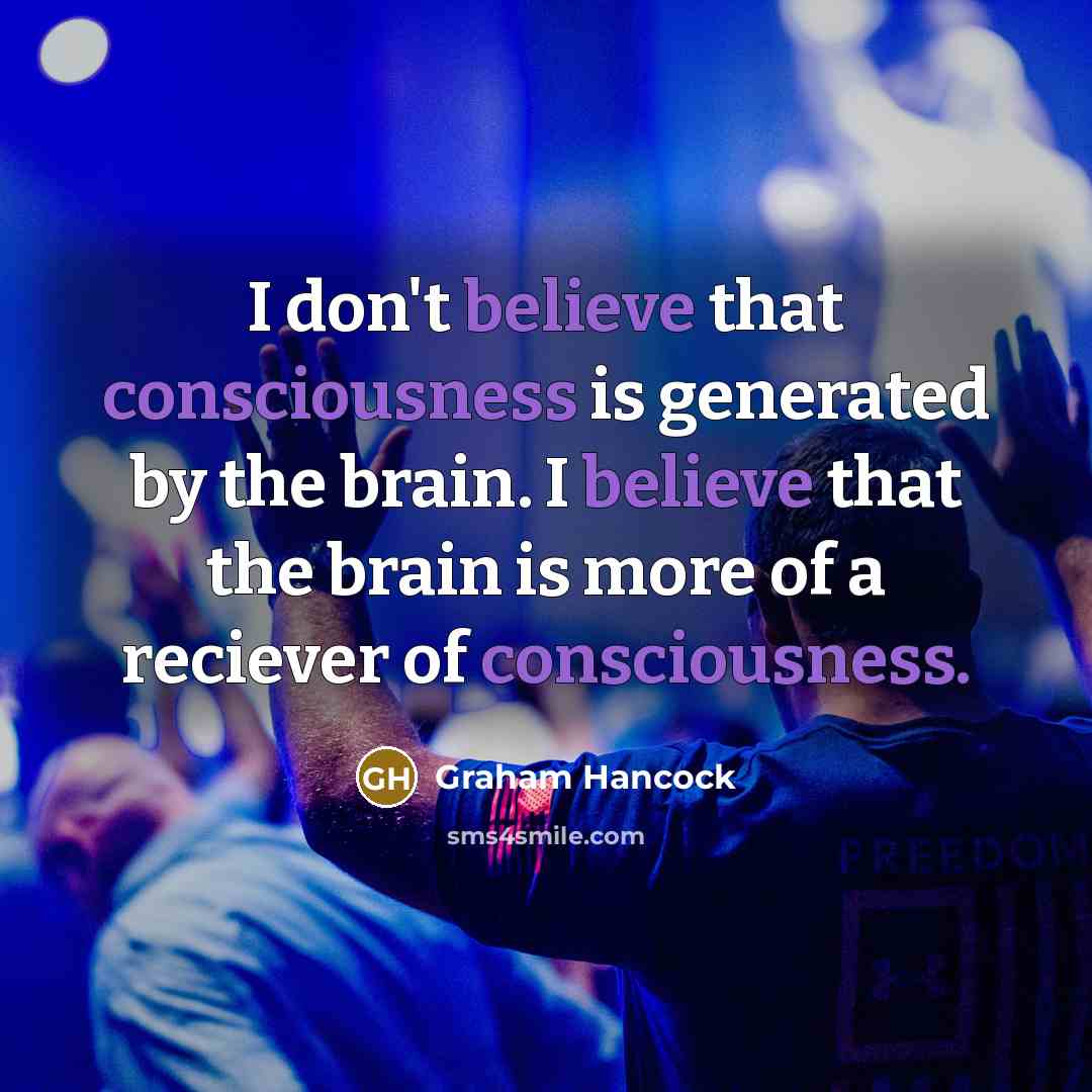“I don't believe that consciousness is generated by the brain. I believe that the brain is more of a reciever of consciousness.” quote by Graham Hancock