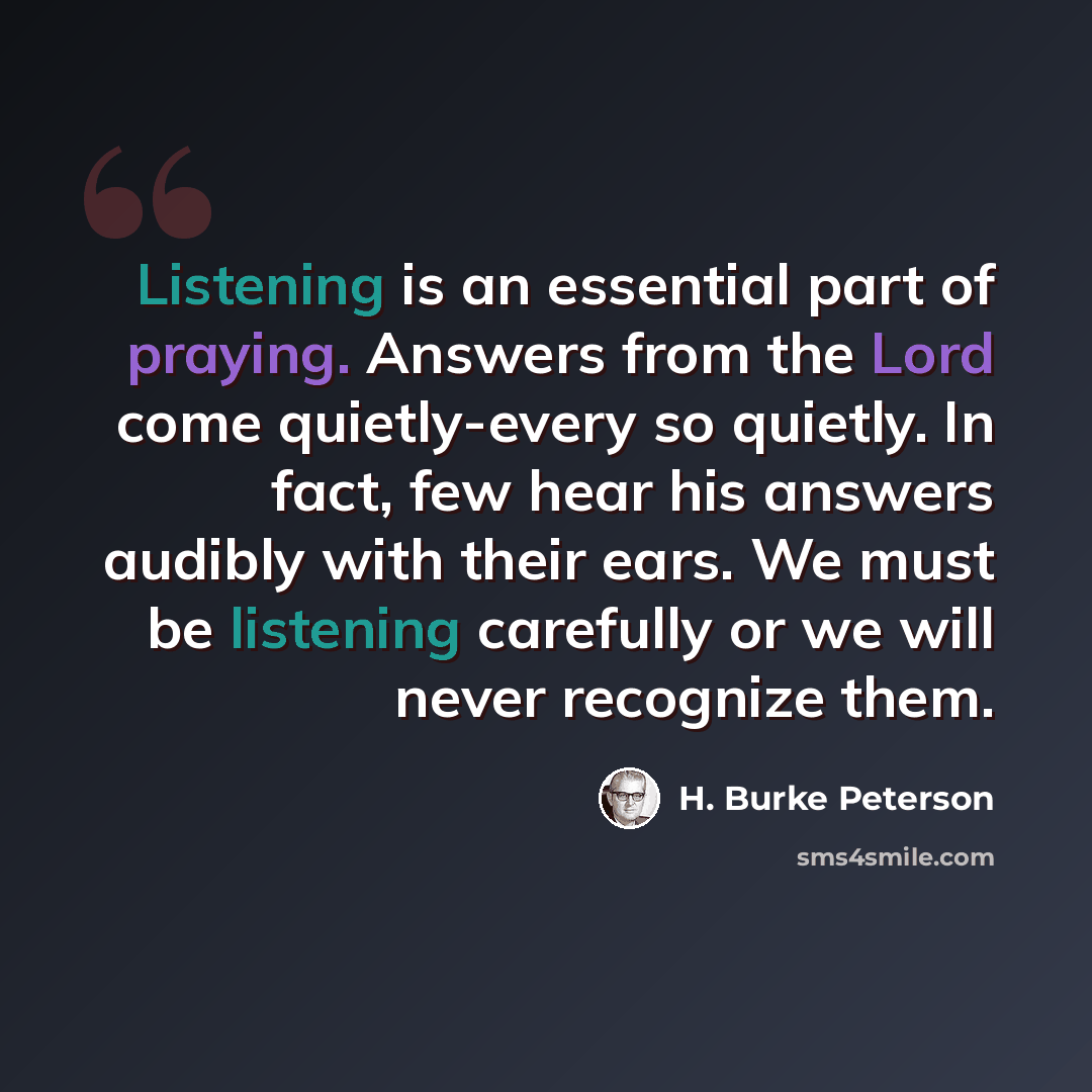 “Listening is an essential part of praying. Answers from the Lord come quietly-every so quietly. In fact, few hear his answers audibly with their ears. We must be listening carefully or we will never recognize them.” quote by H. Burke Peterson