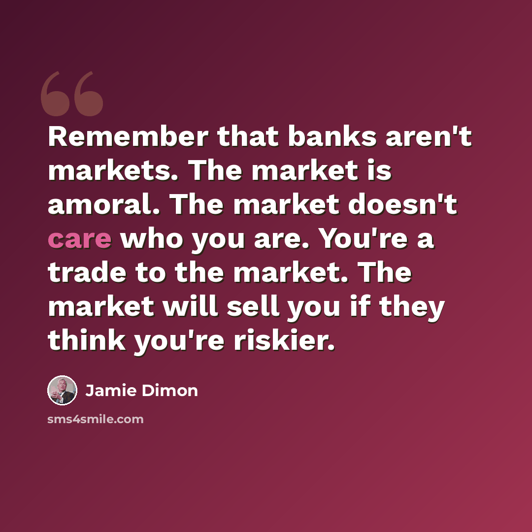 “Remember that banks aren't markets. The market is amoral. The market doesn't care who you are. You're a trade to the market. The market will sell you if they think you're riskier.” quote by Jamie Dimon