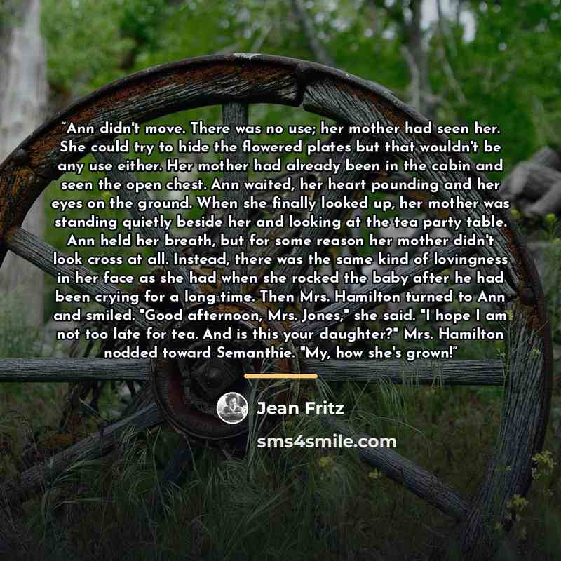 “Ann didn't move. There was no use; her mother had seen her. She could try to hide the flowered plates but that wouldn't be any use either. Her mother had already been in the cabin and seen the open chest. Ann waited, her heart pounding and her eyes on the ground. When she finally looked up, her…” quote by Jean Fritz