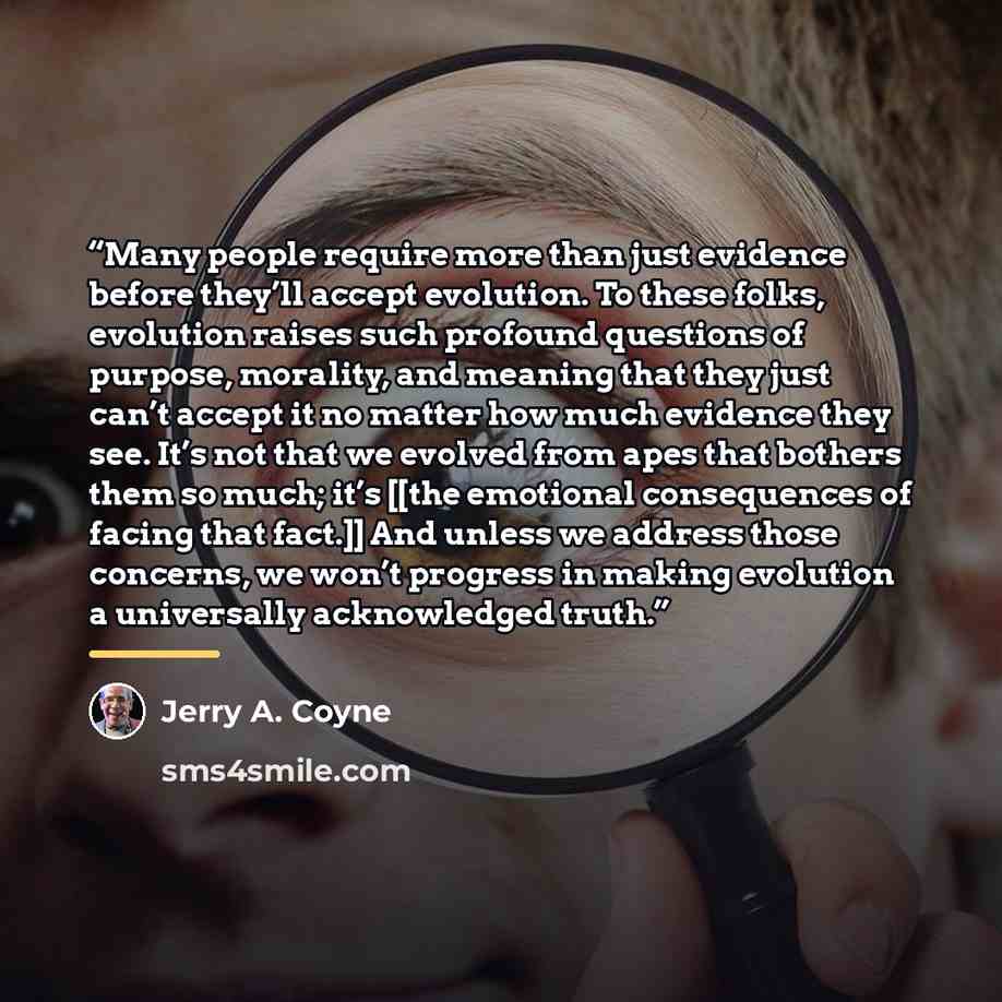 “Many people require more than just evidence before they’ll accept evolution. To these folks, evolution raises such profound questions of purpose, morality, and meaning that they just can’t accept it no matter how much evidence they see. It’s not that we evolved from apes that bothers them so much…” quote by Jerry A. Coyne