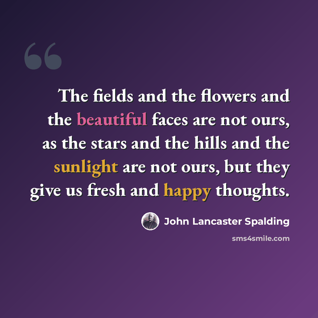 “The fields and the flowers and the beautiful faces are not ours, as the stars and the hills and the sunlight are not ours, but they give us fresh and happy thoughts.” quote by John Lancaster Spalding