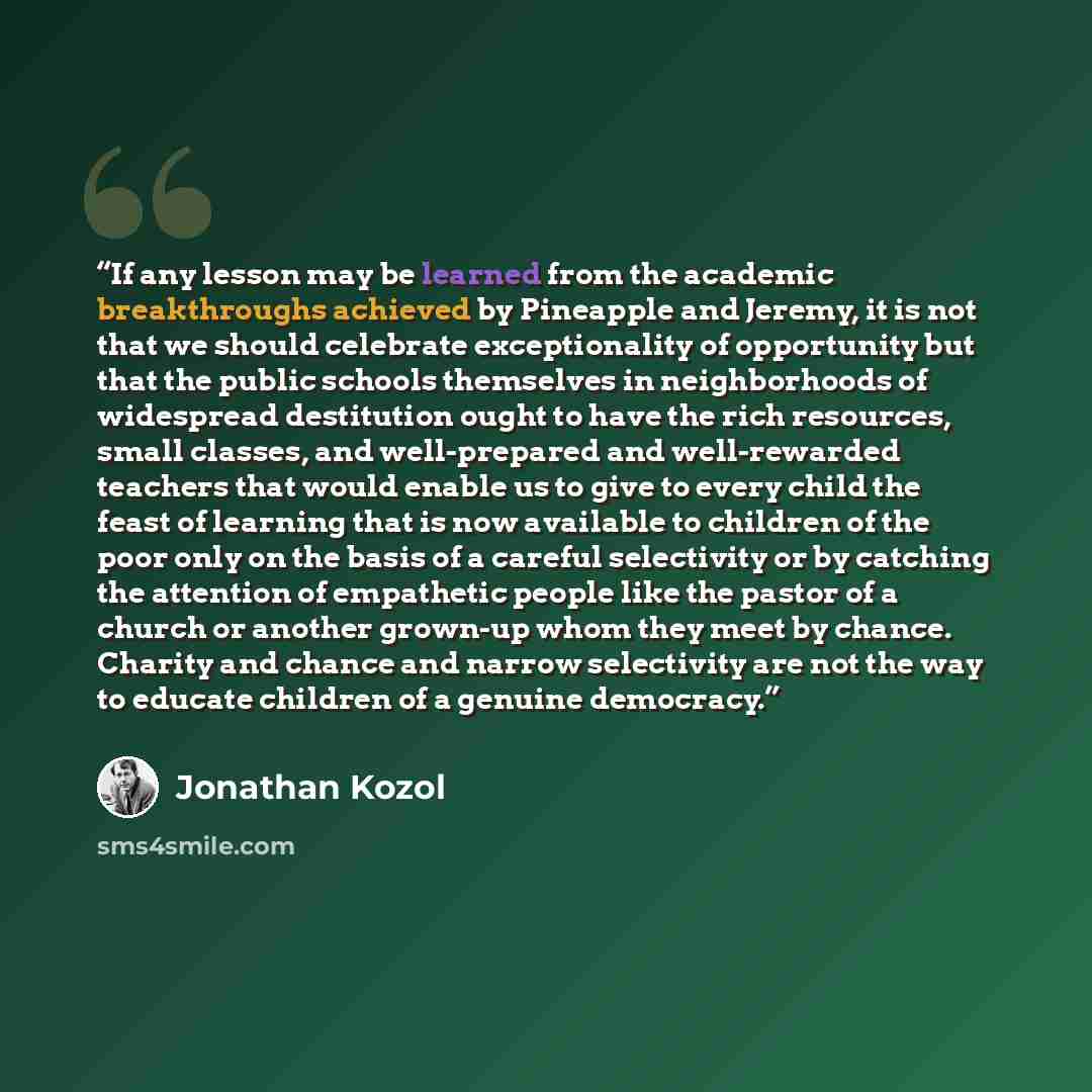 “If any lesson may be learned from the academic breakthroughs achieved by Pineapple and Jeremy, it is not that we should celebrate exceptionality of opportunity but that the public schools themselves in neighborhoods of widespread destitution ought to have the rich resources, small classes, and…” quote by Jonathan Kozol
