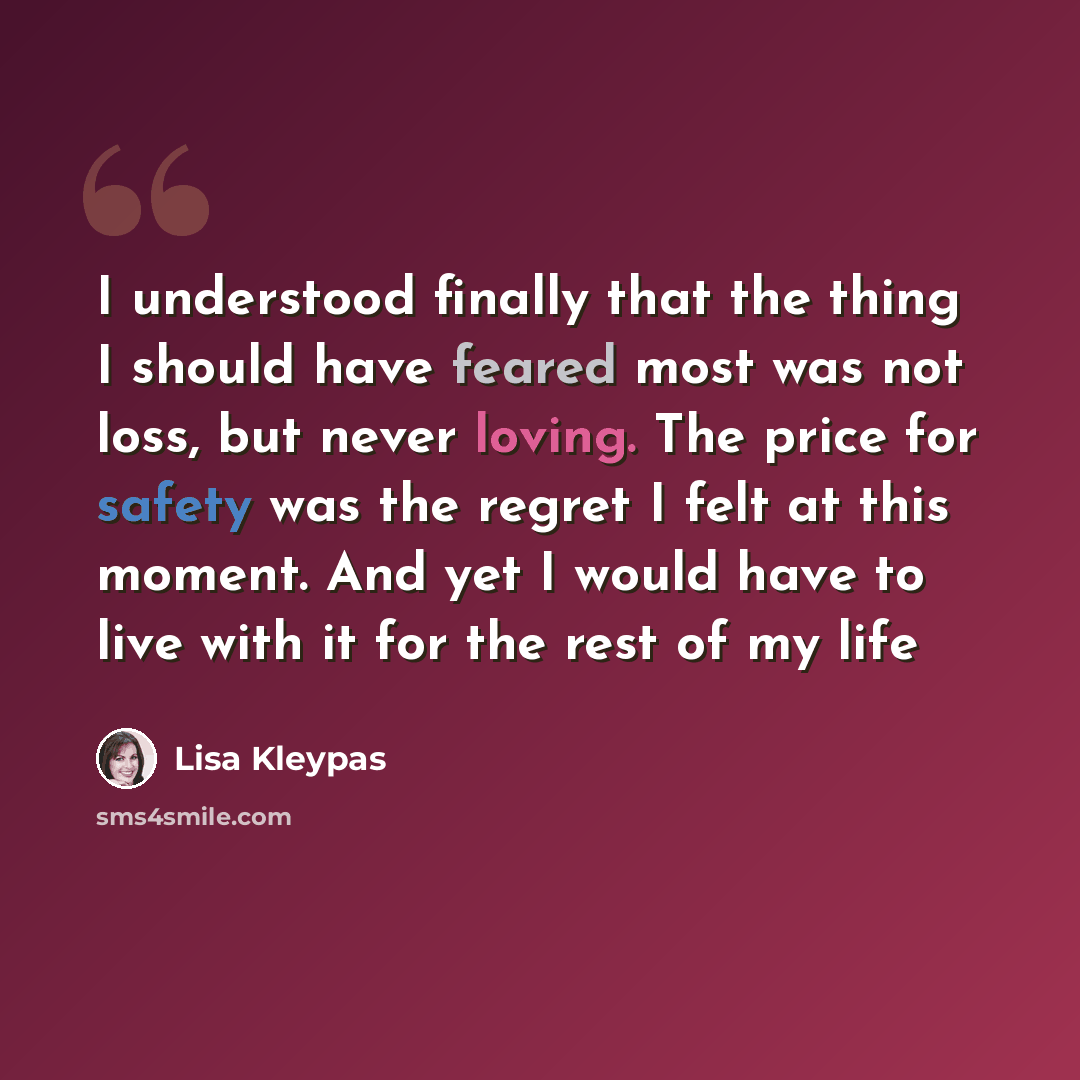 “I understood finally that the thing I should have feared most was not loss, but never loving. The price for safety was the regret I felt at this moment. And yet I would have to live with it for the rest of my life” quote by Lisa Kleypas