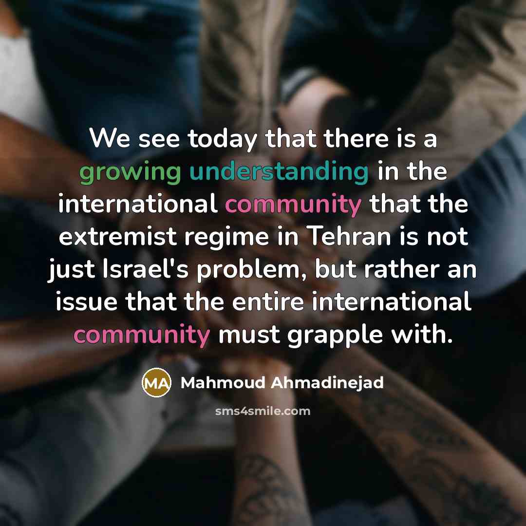 “We see today that there is a growing understanding in the international community that the extremist regime in Tehran is not just Israel's problem, but rather an issue that the entire international community must grapple with.” quote by Mahmoud Ahmadinejad