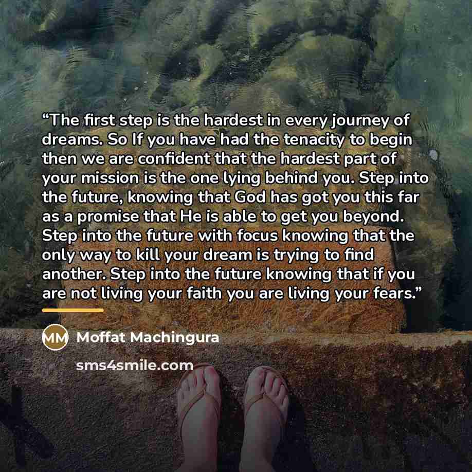 “The first step is the hardest in every journey of dreams. So If you have had the tenacity to begin then we are confident that the hardest part of your mission is the one lying behind you. Step into the future, knowing that God has got you this far as a promise that He is able to get you beyond…” quote by Moffat Machingura