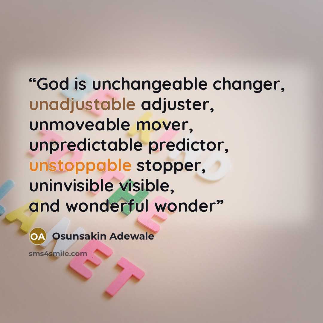 “God is unchangeable changer, unadjustable adjuster, unmoveable mover, unpredictable predictor, unstoppable stopper, uninvisible visible, and wonderful wonder” quote by Osunsakin Adewale