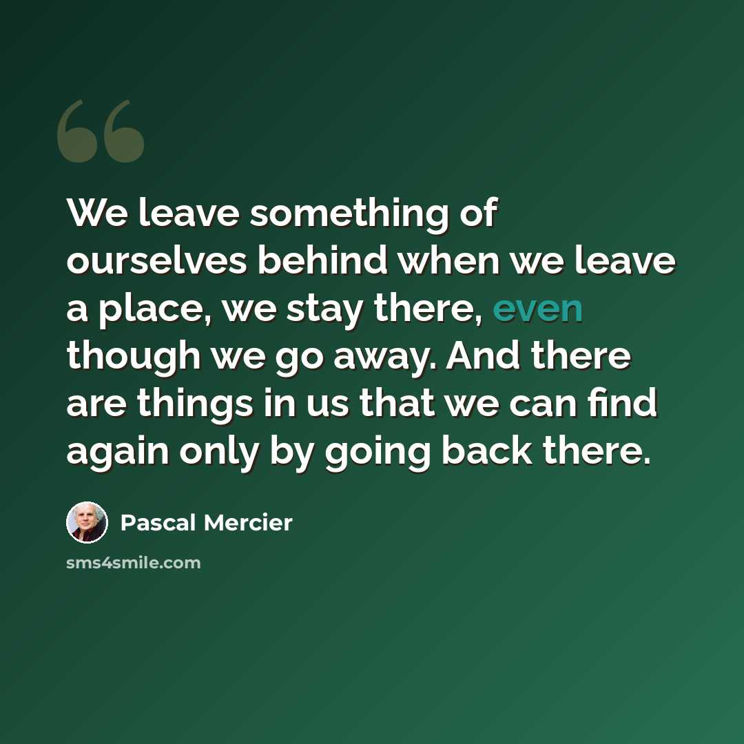 “We leave something of ourselves behind when we leave a place, we stay there, even though we go away. And there are things in us that we can find again only by going back there.” quote by Pascal Mercier