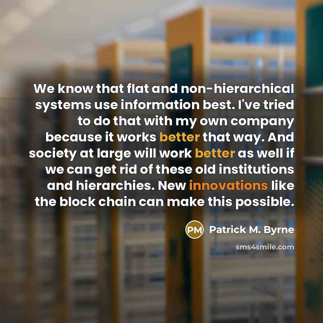 “We know that flat and non-hierarchical systems use information best. I've tried to do that with my own company because it works better that way. And society at large will work better as well if we can get rid of these old institutions and hierarchies. New innovations like the block chain can make…” quote by Patrick M. Byrne