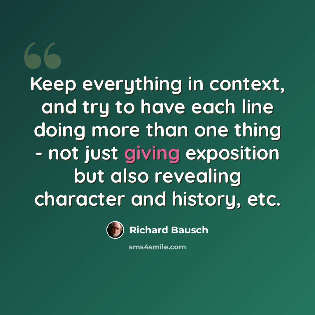 “Keep everything in context, and try to have each line doing more than one thing - not just giving exposition but also revealing character and history, etc.” quote by Richard Bausch