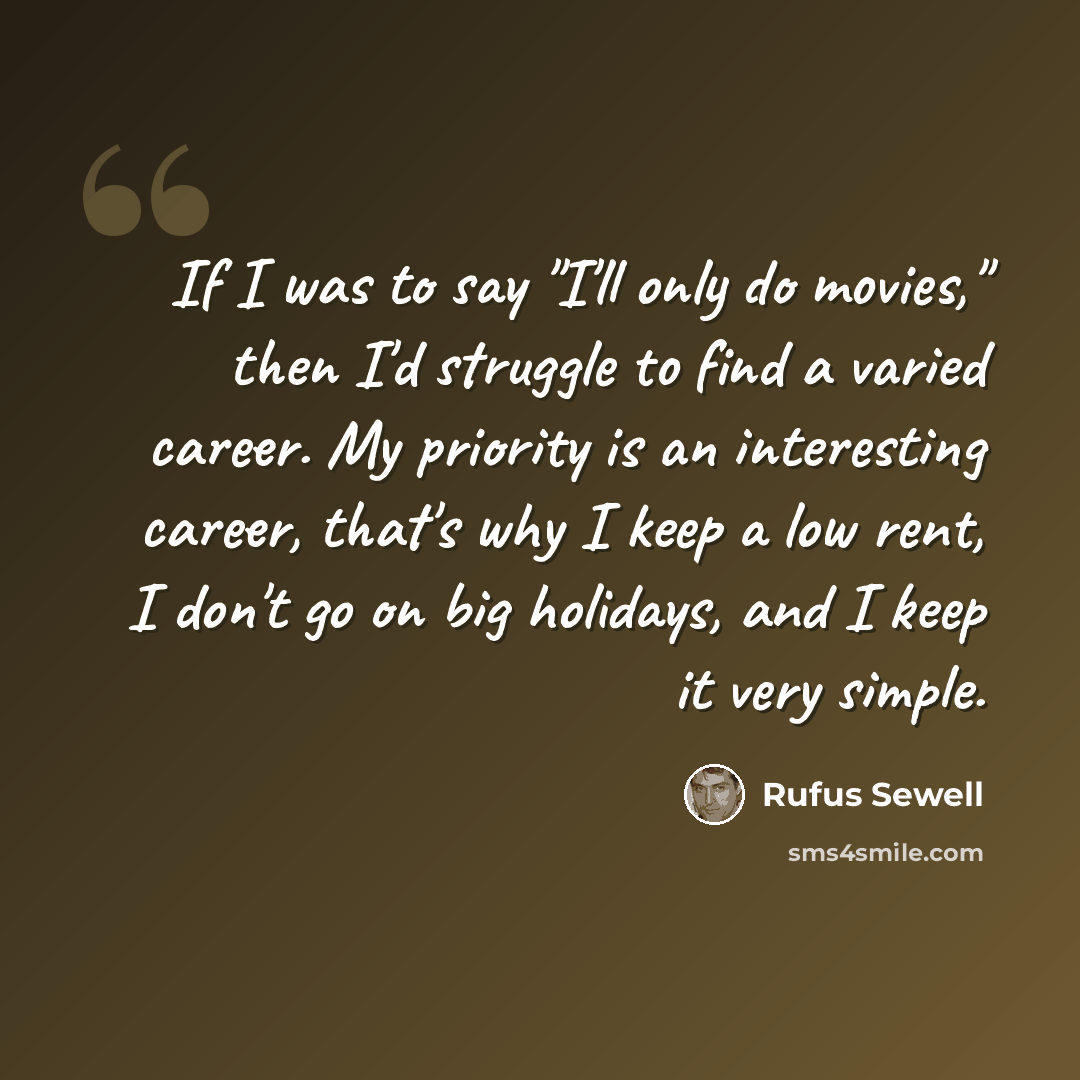 “If I was to say "I'll only do movies," then I'd struggle to find a varied career. My priority is an interesting career, that's why I keep a low rent, I don't go on big holidays, and I keep it very simple.” quote by Rufus Sewell