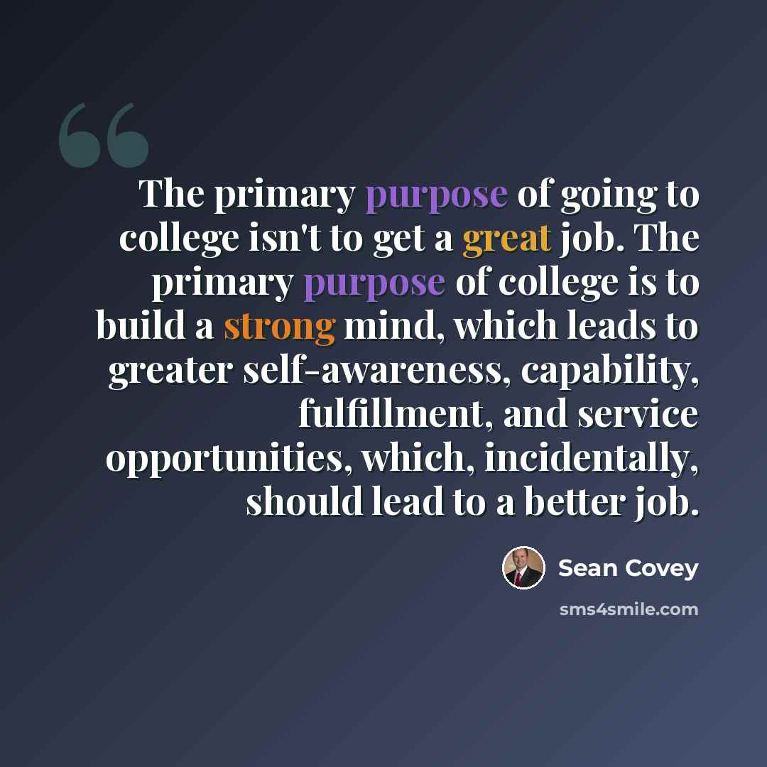 “The primary purpose of going to college isn't to get a great job. The primary purpose of college is to build a strong mind, which leads to greater self-awareness, capability, fulfillment, and service opportunities, which, incidentally, should lead to a better job.” quote by Sean Covey