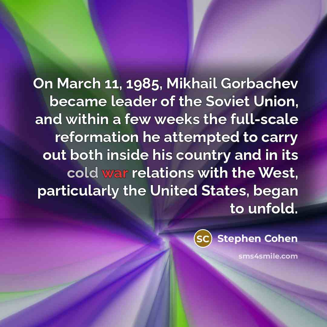 “On March 11, 1985, Mikhail Gorbachev became leader of the Soviet Union, and within a few weeks the full-scale reformation he attempted to carry out both inside his country and in its cold war relations with the West, particularly the United States, began to unfold.” quote by Stephen Cohen