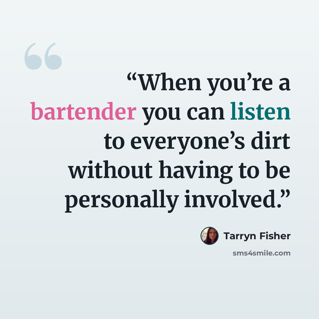 “When you’re a bartender you can listen to everyone’s dirt without having to be personally involved.” quote by Tarryn Fisher