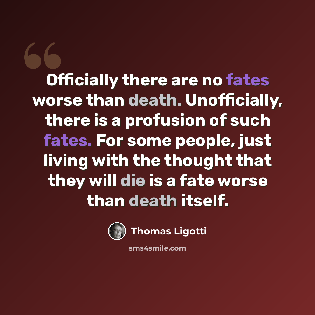 “Officially there are no fates worse than death. Unofficially, there is a profusion of such fates. For some people, just living with the thought that they will die is a fate worse than death itself.” quote by Thomas Ligotti