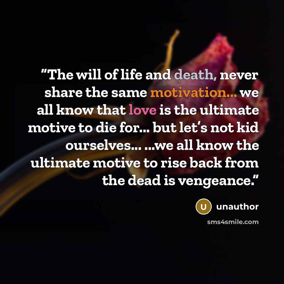“The will of life and death, never share the same motivation... we all know that love is the ultimate motive to die for... but let’s not kid ourselves... ...we all know the ultimate motive to rise back from the dead is vengeance.” quote by unauthor