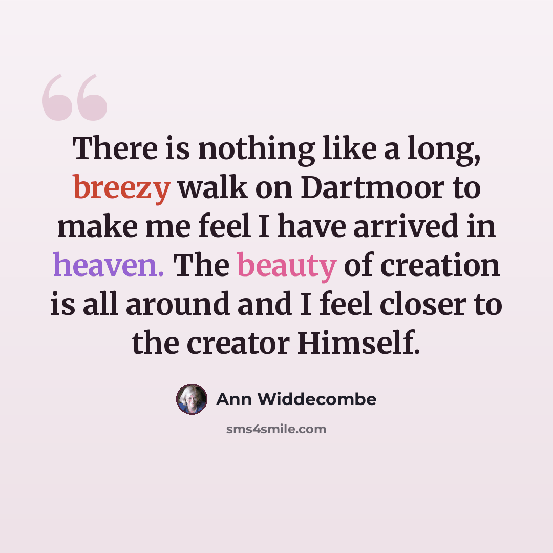 “There is nothing like a long, breezy walk on Dartmoor to make me feel I have arrived in heaven. The beauty of creation is all around and I feel closer to the creator Himself.” quote by Ann Widdecombe