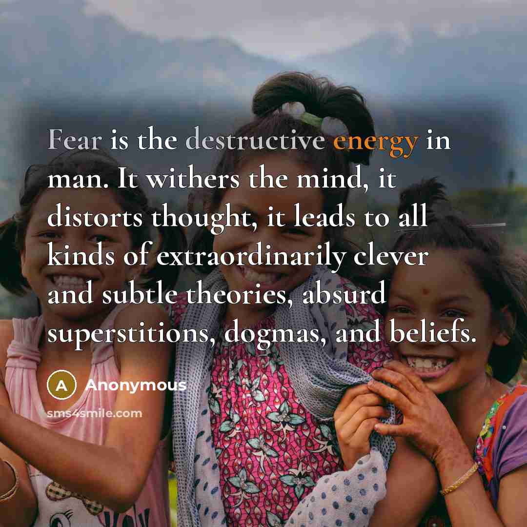 “Fear is the destructive energy in man. It withers the mind, it distorts thought, it leads to all kinds of extraordinarily clever and subtle theories, absurd superstitions, dogmas, and beliefs.” quote by Anonymous
