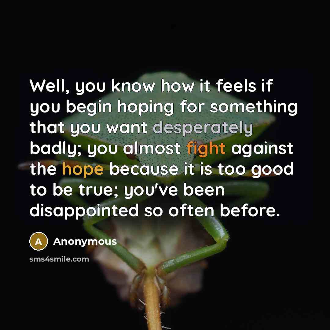 “Well, you know how it feels if you begin hoping for something that you want desperately badly; you almost fight against the hope because it is too good to be true; you've been disappointed so often before.” quote by Anonymous