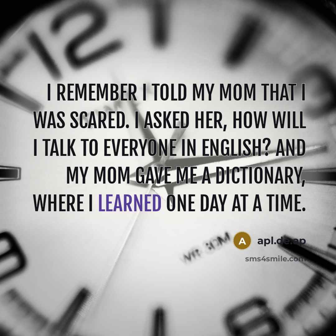 “I remember I told my mom that I was scared. I asked her, how will I talk to everyone in English? And my mom gave me a dictionary, where I learned one day at a time.” quote by apl.de.ap