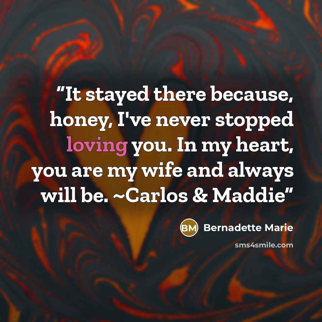 “It stayed there because, honey, I've never stopped loving you. In my heart, you are my wife and always will be. ~Carlos & Maddie” quote by Bernadette Marie