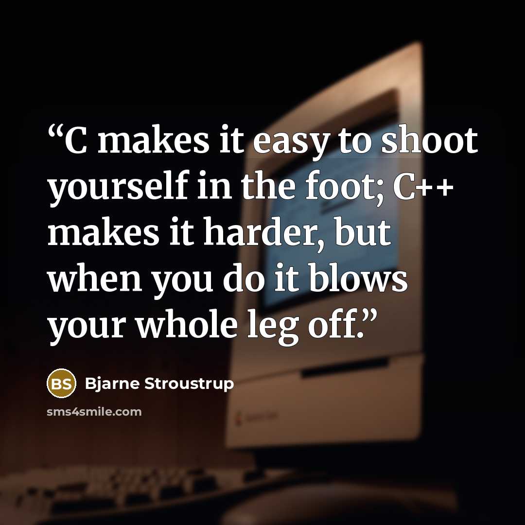 “C makes it easy to shoot yourself in the foot; C++ makes it harder, but when you do it blows your whole leg off.” quote by Bjarne Stroustrup