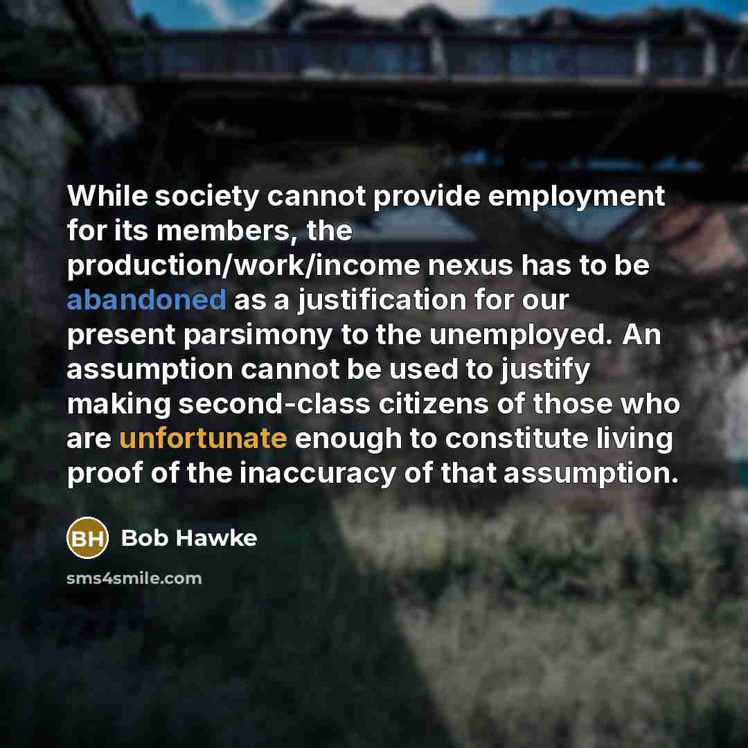 “While society cannot provide employment for its members, the production/work/income nexus has to be abandoned as a justification for our present parsimony to the unemployed. An assumption cannot be used to justify making second-class citizens of those who are unfortunate enough to constitute…” quote by Bob Hawke