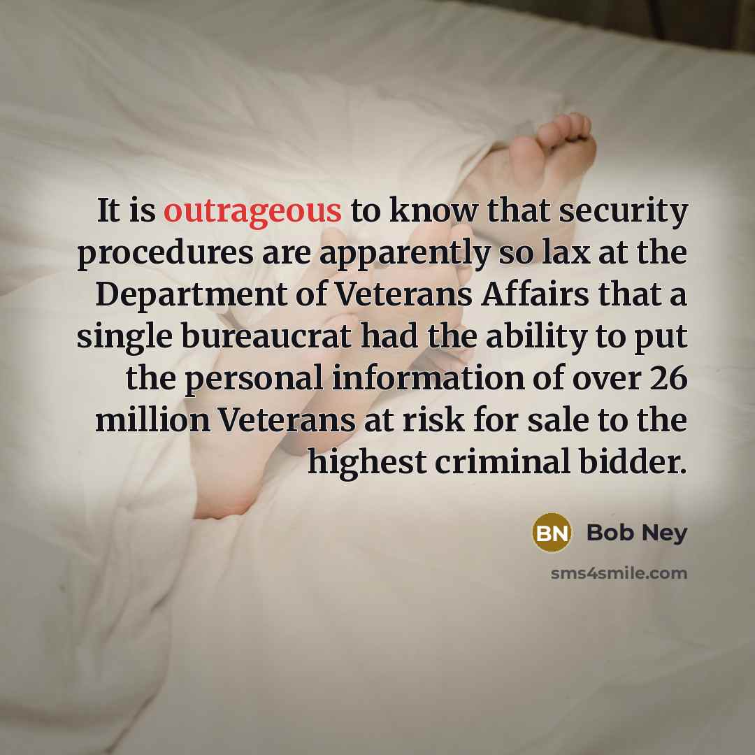 “It is outrageous to know that security procedures are apparently so lax at the Department of Veterans Affairs that a single bureaucrat had the ability to put the personal information of over 26 million Veterans at risk for sale to the highest criminal bidder.” quote by Bob Ney