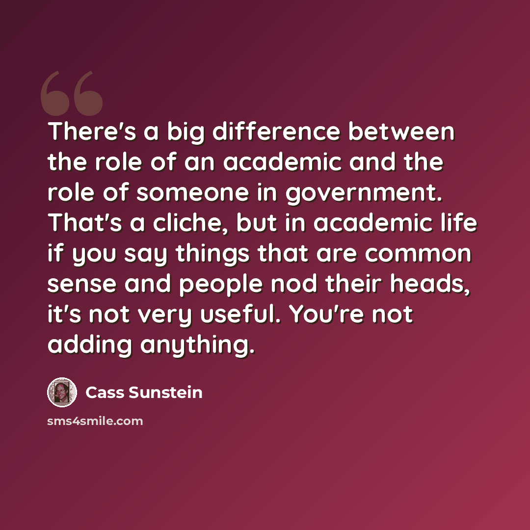 “There's a big difference between the role of an academic and the role of someone in government. That's a cliche, but in academic life if you say things that are common sense and people nod their heads, it's not very useful. You're not adding anything.” quote by Cass Sunstein